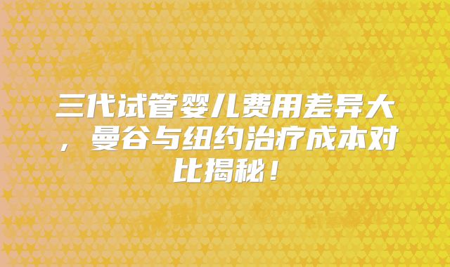 三代试管婴儿费用差异大，曼谷与纽约治疗成本对比揭秘！
