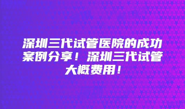 深圳三代试管医院的成功案例分享！深圳三代试管大概费用！