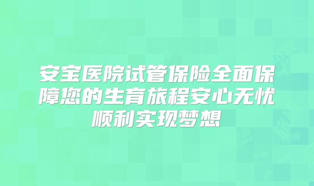 安宝医院试管保险全面保障您的生育旅程安心无忧顺利实现梦想
