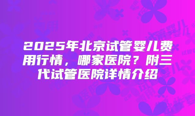 2025年北京试管婴儿费用行情，哪家医院？附三代试管医院详情介绍