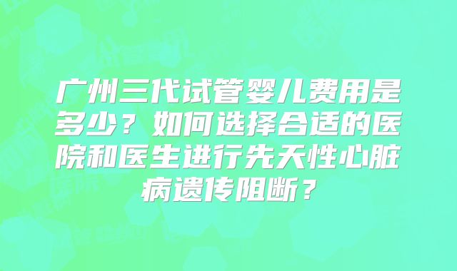 广州三代试管婴儿费用是多少？如何选择合适的医院和医生进行先天性心脏病遗传阻断？