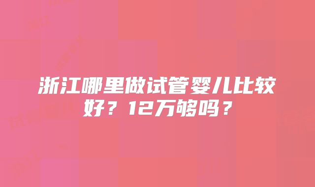 浙江哪里做试管婴儿比较好？12万够吗？