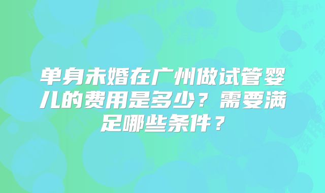 单身未婚在广州做试管婴儿的费用是多少?需要满足哪些条件?