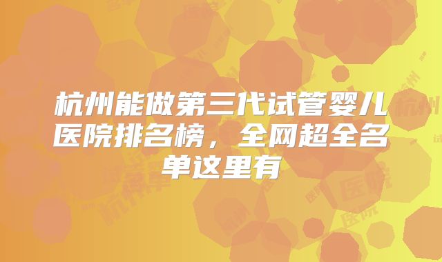 杭州能做第三代试管婴儿医院排名榜，全网超全名单这里有