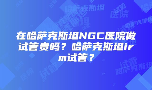 在哈萨克斯坦NGC医院做试管贵吗？哈萨克斯坦irm试管？