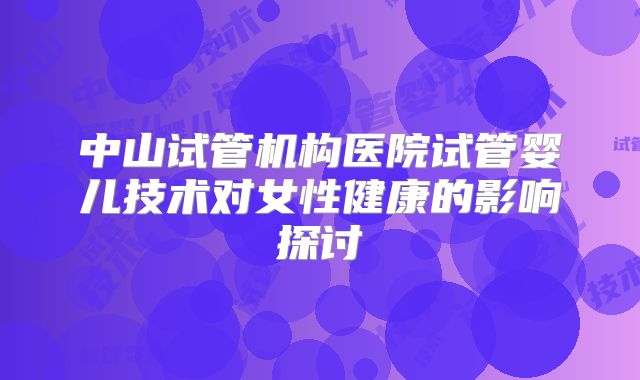 中山试管机构医院试管婴儿技术对女性健康的影响探讨
