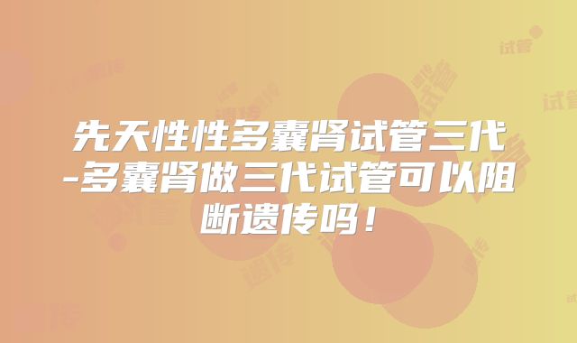 先天性性多囊肾试管三代-多囊肾做三代试管可以阻断遗传吗！