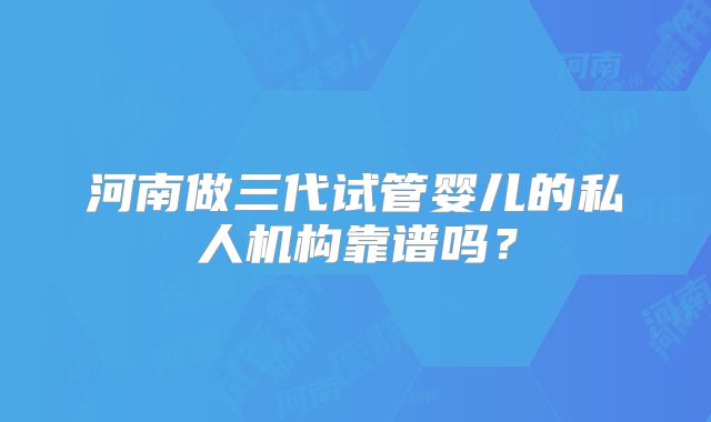 河南做三代试管婴儿的私人机构靠谱吗？