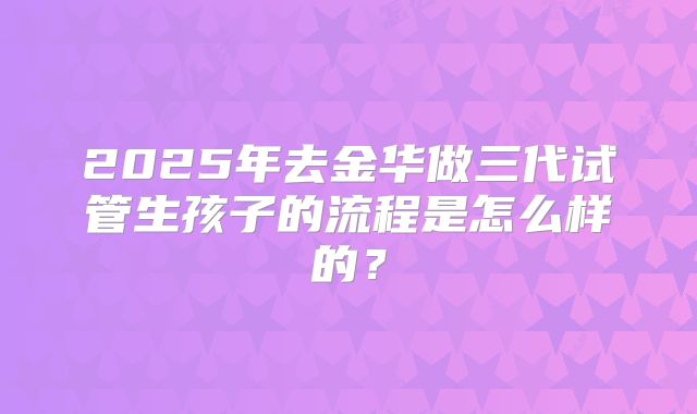 2025年去金华做三代试管生孩子的流程是怎么样的？