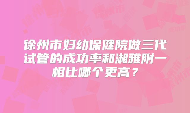 徐州市妇幼保健院做三代试管的成功率和湘雅附一相比哪个更高？