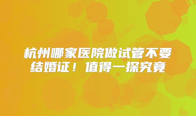 杭州哪家医院做试管不要结婚证!值得一探究竟