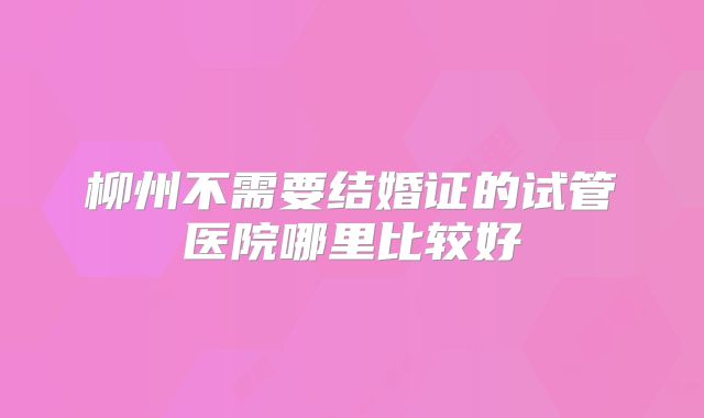 柳州不需要结婚证的试管医院哪里比较好