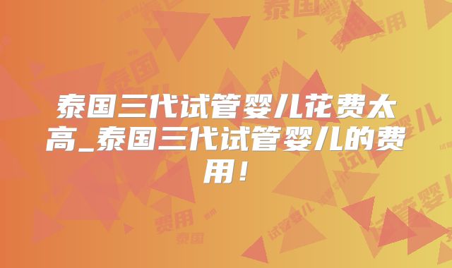 泰国三代试管婴儿花费太高_泰国三代试管婴儿的费用！