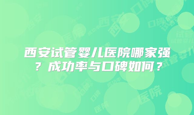 西安试管婴儿医院哪家强？成功率与口碑如何？