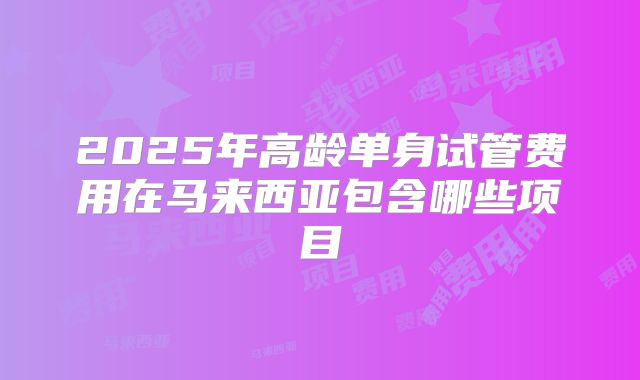2025年高龄单身试管费用在马来西亚包含哪些项目