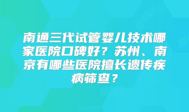 南通三代试管婴儿技术哪家医院口碑好？苏州、南京有哪些医院擅长遗传疾病筛查？