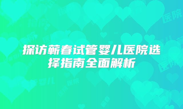 探访蕲春试管婴儿医院选择指南全面解析