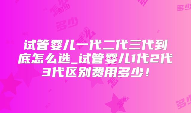 试管婴儿一代二代三代到底怎么选_试管婴儿1代2代3代区别费用多少!