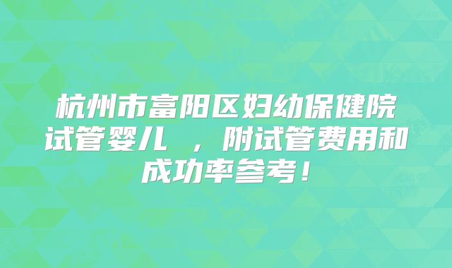 杭州市富阳区妇幼保健院试管婴儿 ，附试管费用和成功率参考！