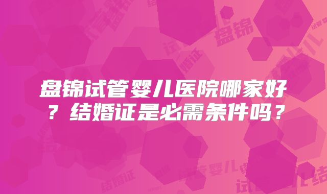 盘锦试管婴儿医院哪家好？结婚证是必需条件吗？