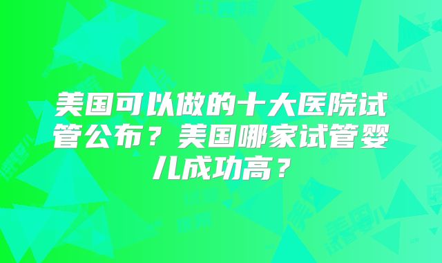 美国可以做的十大医院试管公布？美国哪家试管婴儿成功高？