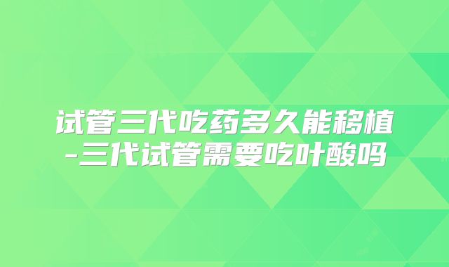 试管三代吃药多久能移植-三代试管需要吃叶酸吗