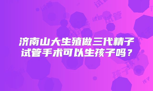 济南山大生殖做三代精子试管手术可以生孩子吗？