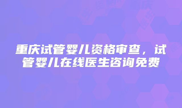 重庆试管婴儿资格审查，试管婴儿在线医生咨询免费