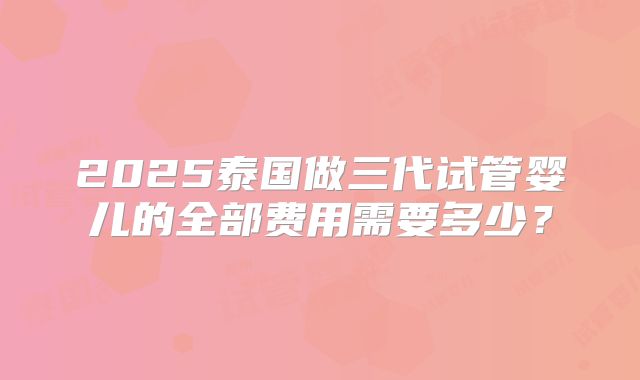 2025泰国做三代试管婴儿的全部费用需要多少?