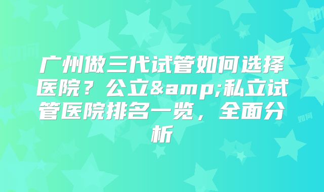 广州做三代试管如何选择医院？公立&私立试管医院排名一览，全面分析