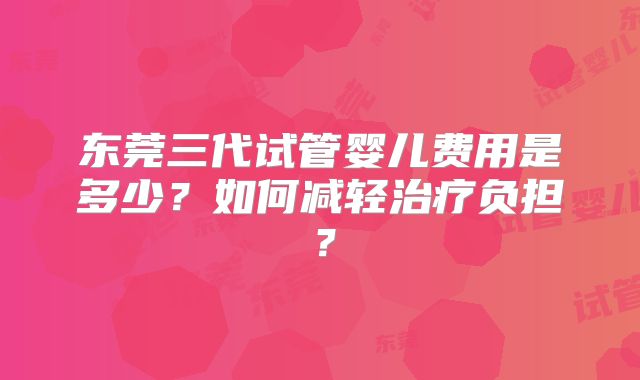 东莞三代试管婴儿费用是多少？如何减轻治疗负担？