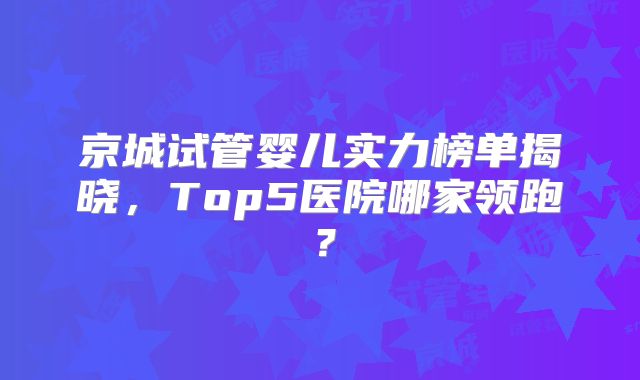 京城试管婴儿实力榜单揭晓，Top5医院哪家领跑？