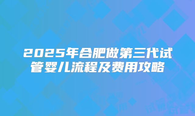 2025年合肥做第三代试管婴儿流程及费用攻略