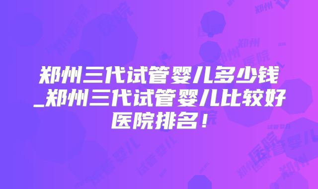 郑州三代试管婴儿多少钱_郑州三代试管婴儿比较好医院排名！