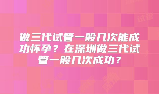 做三代试管一般几次能成功怀孕?在深圳做三代试管一般几次成功?