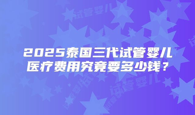 2025泰国三代试管婴儿医疗费用究竟要多少钱？