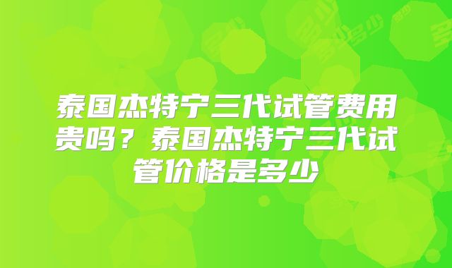泰国杰特宁三代试管费用贵吗？泰国杰特宁三代试管价格是多少