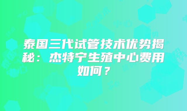 泰国三代试管技术优势揭秘：杰特宁生殖中心费用如何？