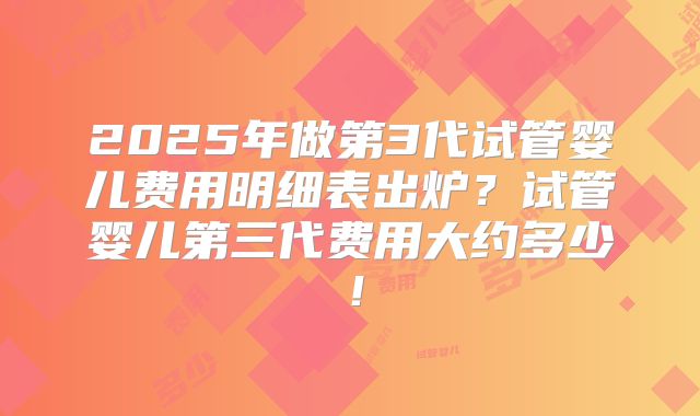2025年做第3代试管婴儿费用明细表出炉？试管婴儿第三代费用大约多少！