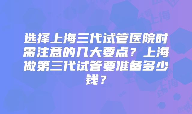 选择上海三代试管医院时需注意的几大要点？上海做第三代试管要准备多少钱？