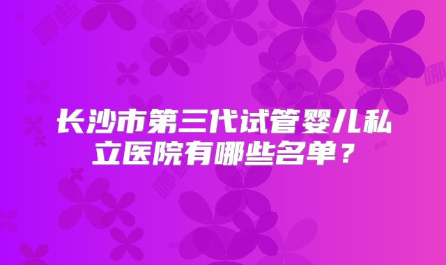 长沙市第三代试管婴儿私立医院有哪些名单？