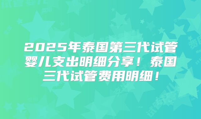 2025年泰国第三代试管婴儿支出明细分享！泰国三代试管费用明细！