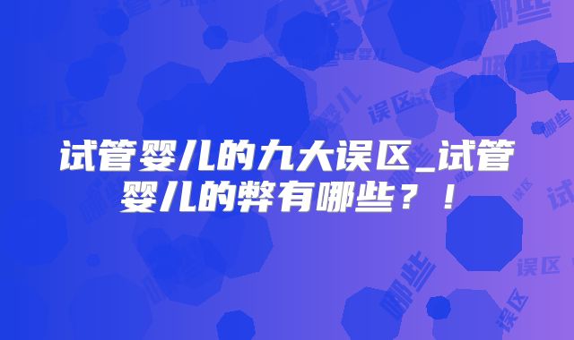 试管婴儿的九大误区_试管婴儿的弊有哪些？！