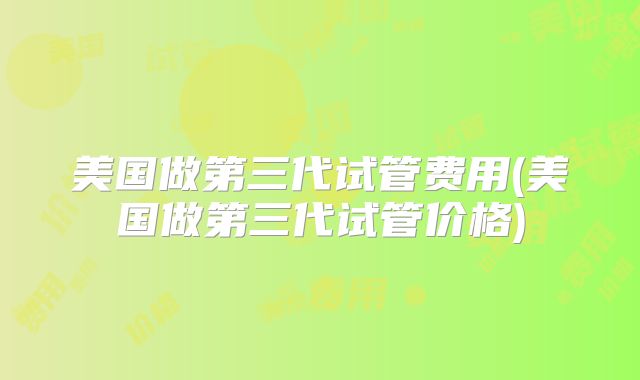 美国做第三代试管费用(美国做第三代试管价格)