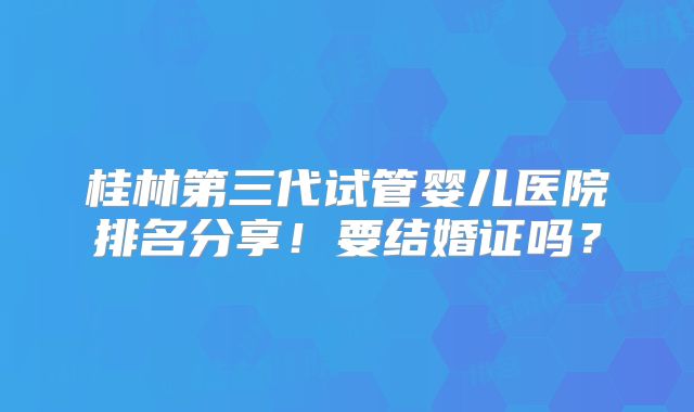 桂林第三代试管婴儿医院排名分享！要结婚证吗？
