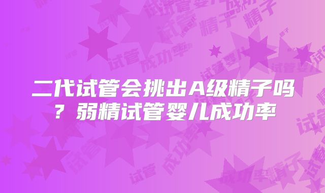 二代试管会挑出A级精子吗？弱精试管婴儿成功率