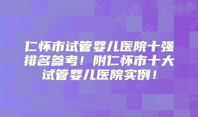 仁怀市试管婴儿医院十强排名参考！附仁怀市十大试管婴儿医院实例！