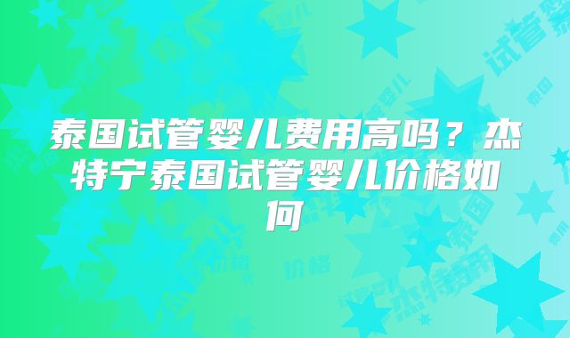 泰国试管婴儿费用高吗？杰特宁泰国试管婴儿价格如何