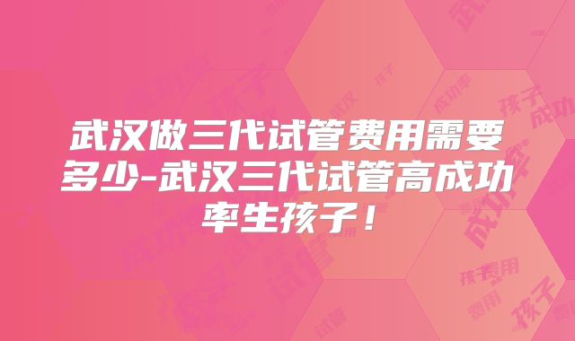 武汉做三代试管费用需要多少-武汉三代试管高成功率生孩子！