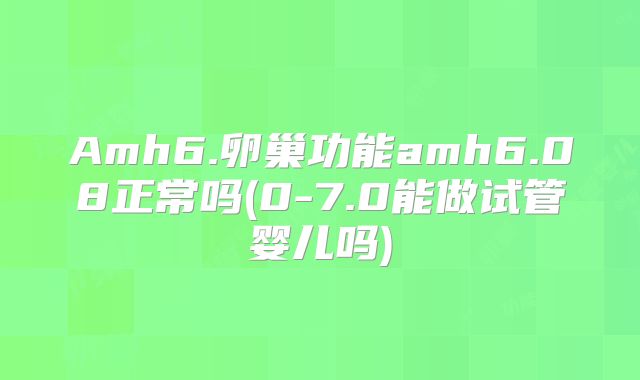 Amh6.卵巢功能amh6.08正常吗(0-7.0能做试管婴儿吗)